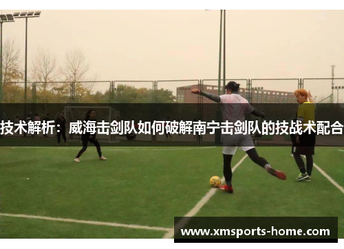 技术解析：威海击剑队如何破解南宁击剑队的技战术配合